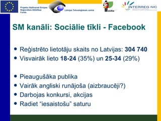SM kanāli: Sociālie tīkli - Facebook Reģistrēto lietotāju skaits no Latvijas:  304 740 Visvairāk lieto  18-24  (35%) un  25-34  (29%) Pieaugušāka publika Vairāk angliski runājoša (aizbraucēji?) Darbojas konkursi, akcijas Radiet “iesaistošu” saturu 