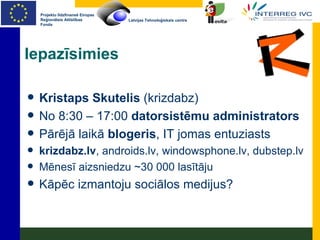 Iepazīsimies Kristaps Skutelis  (krizdabz) No 8:30 – 17:00  datorsistēmu administrators Pārējā laikā  blogeris , IT jomas entuziasts krizdabz.lv , androids.lv, windowsphone.lv, dubstep.lv Mēnesī aizsniedzu ~30 000 lasītāju Kāpēc izmantoju sociālos medijus? 