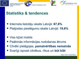 Statistika & tendences Interneta lietotāju skaits Latvijā:  67,8% Platjoslas pieslēgumu skaits Latvijā:  19,6% Viss kļūst mobils Paātrinās informācijas nodošanas ātrums Cilvēki pielāgojas,  pamatvērtības nemainās Svarīgi izprast cilvēkus, rīkus un  būt klāt http://lia.lv/statistika/ 