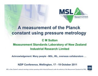 A measurement of the Planck
constant using pressure metrology
                  C M Sutton
 Measurement Standards Laboratory of New Zealand
          Industrial Research Limited

Acknowledgement: Many people - MSL, IRL, overseas collaborators …


     NZIP Conference, Wellington, 17 - 19 October 2011

                                                                    v1014f
 