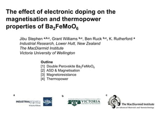 The effect of electronic doping on the
magnetisation and thermopower
properties of Ba2FeMoO6
      Jibu Stephen a,b,c, Grant Williams b,c, Ben Ruck b,c, K. Rutherford a
      Industrial Research, Lower Hutt, New Zealand
      The MacDiarmid Institute
      Victoria University of Wellington

                  Outline
                  [1] Double Perovskite Ba2FeMoO6
                  [2] ASD & Magnetisation
                  [3] Magnetoresistance
                  [4] Thermopower



  a                            b                         c
 