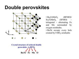 Double perovskites
                                        • Ba2FeMoO6        (BFMO)/
                                        Sr2FeMoO6      (SFMO)      –
                                        tetragonal - alternating Fe
                                        and Mo surrounded by
                                        oxygen octahedra.
                                        • Ba/Sr occupy every hole
                                        created by 8 BO6 octahedra




  Crystal structure of ordered double
         perovskite: A2BB’O6

            Ba/Sr Fe Mo O
 