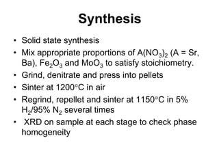 Synthesis
• Solid state synthesis
• Mix appropriate proportions of A(NO3)2 (A = Sr,
  Ba), Fe2O3 and MoO3 to satisfy stoichiometry.
• Grind, denitrate and press into pellets
• Sinter at 1200 C in air
• Regrind, repellet and sinter at 1150 C in 5%
  H2/95% N2 several times
• XRD on sample at each stage to check phase
  homogeneity
 
