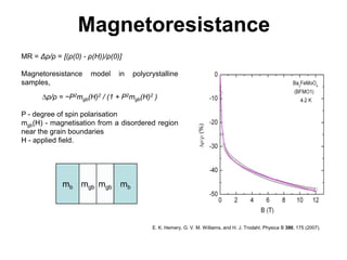 Magnetoresistance
MR = Δρ/ρ = [(ρ(0) - ρ(H))/ρ(0)]

Magnetoresistance     model    in   polycrystalline
samples,
      ∆ρ/ρ = −P2mgb(H)2 / (1 + P2mgb(H)2 )

P - degree of spin polarisation
mgb(H) - magnetisation from a disordered region
near the grain boundaries
H - applied ﬁeld.




             mb mgb mgb mb



                                          E. K. Hemery, G. V. M. Williams, and H. J. Trodahl, Physica B 390, 175 (2007).
 