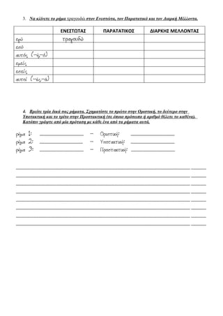 3. Να κλίνετε το ρήμα τραγουδώ στον Ενεστώτα, τον Παρατατικό και τον Διαρκή Μέλλοντα.

ΕΝΕΣΤΩΤΑΣ

εγώ
εσύ
αυτός (-ή,-ό)
εμείς
εσείς
αυτοί (-ές.-ά)

τραγουδώ

ΠΑΡΑΤΑΤΙΚΟΣ

ΔΙΑΡΚΗΣ ΜΕΛΛΟΝΤΑΣ

4. Βρείτε τρία δικά σας ρήματα. Σχηματίστε το πρώτο στην Οριστική, το δεύτερο στην
Υποτακτική και το τρίτο στην Προστακτική (σε όποιο πρόσωπο ή αριθμό θέλετε το καθένα).
Κατόπιν γράψτε από μία πρόταση με κάθε ένα από τα ρήματα αυτά.

ρήμα 1: .......................................................... ρήμα 2: ......................................................... ρήμα 3: .......................................................... -

Οριστική:
..........................................................
Υποτακτική: ..........................................................
Προστακτική: ..........................................................

...................................................................................................................................................................................................................................... ....................
...................................................................................................................................................................................................................................... ....................
...................................................................................................................................................................................................................................... ....................
...................................................................................................................................................................................................................................... ....................
...................................................................................................................................................................................................................................... ....................
...................................................................................................................................................................................................................................... ....................
...................................................................................................................................................................................................................................... ....................
...................................................................................................................................................................................................................................... ....................

 