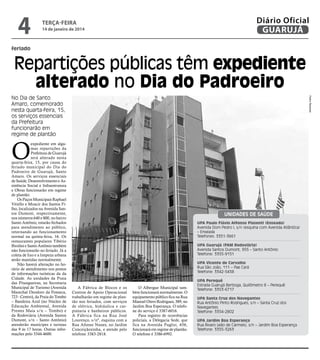 4

Diário Oficial
GUARUJÁ

terça-feira

14 de janeiro de 2014

feriado

Repartições públicas têm expediente
alterado no Dia do Padroeiro
Pedro Rezende

No Dia de Santo
Amaro, comemorado
nesta quarta-feira, 15,
os serviços essenciais
da Prefeitura
funcionarão em
regime de plantão

O

expediente em algumas repartições da
Prefeitura de Guarujá
será alterado nesta
quarta-feira, 15, por causa do
feriado municipal do Dia do
Padroeiro de Guarujá, Santo
Amaro. Os serviços essenciais
de Saúde, Desenvolvimento e Assistência Social e Infraestrutura
e Obras funcionarão em regime
de plantão.
Os Paços Municipais Raphael
Vitiello e Moacir dos Santos Filho, localizados na Avenida Santos Dumont, respectivamente,
nos números 640 e 800, no bairro
Santo Antônio, estarão fechados
para atendimento ao público,
retornando ao funcionamento
normal na quinta-feira, 16. Os
restaurantes populares Tibério
Birolini e Santo Antônio também
não funcionarão no feriado. Já a
coleta de lixo e a limpeza urbana
serão mantidas normalmente.
Não haverá alteração no horário de atendimento nos postos
de informações turísticas da da
Cidade. As unidades da Praia
das Pitangueiras, na Secretaria
Municipal de Turismo (Avenida
Marechal Deodoro da Fonseca,
723 - Centro), da Praia do Tombo
– Bandeira Azul (no Núcleo de
Educação Ambiental, Avenida
Prestes Maia s/n – Tombo) e
da Rodoviária (Avenida Santos
Dumont, s/n – Santo Antônio)
atenderão munícipes e turistas
das 9 às 17 horas. Outras informações pelo 3344-4600.

Unidades de Saúde
UPA Paulo Flávio Affonso Piasenti (Enseada)
Avenida Dom Pedro I, s/n (esquina com Avenida Atlântica)
– Enseada
Telefones: 3351-3661
UPA Guarujá (PAM Rodoviária)
Avenida Santos Dumont, 955 – Santo Antônio
Telefone: 3355-9151
UPA Vicente de Carvalho
Rua São João, 111 – Pae Cará
Telefone: 3342-5458

A Fábrica de Blocos e os
Centros de Apoio Operacional
trabalharão em regime de plantão nos feriados, com serviços
de elétrica, hidráulica e carpintaria e banheiros públicos.
A Fábrica fica na Rua José
Lourenço, s/nº, esquina com a
Rua Afonso Nunes, no Jardim
Conceiçãozinha, e atende pelo
telefone 3383-2818.

O Albergue Municipal também funcionará normalmente. O
equipamento público fica na Rua
Manoel Otero Rodrigues, 389, no
Jardim Boa Esperança. O telefone do serviço é 3387-6016.
Para registro de ocorrências
policiais, a Delegacia Sede, que
fica na Avenida Puglisi, 656,
funcionará em regime de plantão.
O telefone é 3386-6992.

UPA Perequê
Estrada Guarujá Bertioga, Quilômetro 8 – Perequê
Telefone: 3353-6717
UPA Santa Cruz dos Navegantes
Rua Antônio Pinto Rodrigues, s/n – Santa Cruz dos
Navegantes.
Telefone: 3354-2802
UPA Jardim Boa Esperança
Rua Álvaro Leão de Carmelo, s/n – Jardim Boa Esperança
Telefone: 3355-3263

 