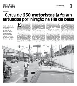fura-filas
Cerca de 250 motoristas já foram
autuados por infração na fila da balsa
Desde o dia 18 de
dezembro, agentes
de trânsito e
da Guarda Civil
Municipal atuam
nos acessos ao
Ferry Boat para
ordenar o tráfego
de veículos que se
dirigem a Santos
E
ntre os dias 18 de de-
zembro e 10 de janeiro,
a Força-tarefa de Gua-
rujá autuou 253 moto-
ristas por infrações cometidas na
fila da balsa. Os flagrantes foram
feitos pelos agentes municipais
que compõem o grupo de trabalho
responsável por imprimir melhor
organização e fluidez na fila.
As autuações foram por deso-
bedecer a orientação dos agentes
de trânsito. Dentre as infrações
mais registradas, furar fila e avan-
çar o sinal vermelho. A infração
resulta em cinco pontos na cartei-
ra de habilitação e multa de R$
127. O maior número de infrações
ocorreu das 17 às 20 horas, horá-
rio considerado de maior movi-
mento na travessia. A operação
inicia sempre a partir das 16 horas
e permanece até as 20 ou 21 horas,
dependendo da movimentação
de veículos.
O grupo de trabalho que or-
dena a fila da balsa foi formado
a partir de uma reunião no Paço
Municipal Moacir dos Santos
Filho, convocada no início de
dezembro pela chefe do Executi-
vo e pelo Ministério Público, que
acionou a Dersa, administra-
dora da travessia. Desde então,
guardas civis municipais (GCM)
que compõem a Força-tarefa e
agentes de trânsito passaram a
atuar juntos com foco na orga-
nização do uso do espaço viário
da Cidade, reduzindo gargalos
e coibindo, assim, a ação dos
fura-filas.
De acordo com a coordena-
dora da Força-tarefa, Valéria
Amorim da Silva, a intenção é
organizar o espaço. “Não vamos
orientar, pois todos sabem que
devem aguardar sua vez respei-
tando aqueles que já estavam
à sua frente. Não é justo com
quem está aguardando na fila,
algum tempo, outro vir e pegar
a balsa na sua frente. É uma fal-
ta de respeito com o próximo”,
enfatizou Valéria.
Para disciplinar a fila, foram
feitas algumas intervenções nas
ruas paralelas que davam acesso à
Avenida Adhemar de Barros e ao
Ferry Boat. A Prefeitura bloqueou
com new jersey (cavalete plástico)
as Ruas do Estaleiro, Ilha da Ma-
deira (Padaria Riviera), Manoel
Penelas (Ultragás), Miosotis (sen-
tido Caixa Econômica Federal e
Concessionária Honda) e Manoel
Albino (Trevo da Santa Rosa).
Nesses locais, foram designados
guardas municipais e agentes de
trânsito, que ficam disciplinando
e organizando a circulação dos
veículos.
DiegoMarchi
QUINTA-FEIRA
14 de janeiro de 2016
3GUARUJÁ
Diário Oficial
 