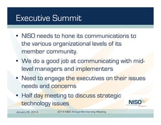 Executive Summit
•  NISO needs to hone its communications to
the various organizational levels of its
member community.
•  We do a good job at communicating with midlevel managers and implementers
•  Need to engage the executives on their issues
needs and concerns
•  Half day meeting to discuss strategic
technology issues
January 26, 2014

2014 NISO Annual Membership Meeting

 