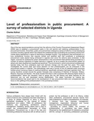 Level of professionalism in public procurement: A
survey of selected districts in Uganda
Charles Kalinzi
Department of Procurement, Marketing and Supply Chain Management, Kyambogo University School of Management
and Entrepreneurship, P.O. Box 1, Kyambogo, Kampala, Uganda.
Accepted 30 May, 2014
ABSTRACT
One of the key recommendations coming from the reforms of the Country Procurement Assessment Report
(2004) was to establish a procurement cadre in the civil service and restoring professionalism in the
procurement function. Since then, public procurement has undergone a series of reforms in most developing
countries including Uganda which has shaped the professional way of handling the purchasing activity from
merely being operational in nature to becoming a strategic function. The recognition that procurement is a
truly professional function that requires trained and qualified staff that constitutes a professional
procurement cadre started being embraced in Uganda ever since the reforms were embraced. In that
regard, avenues for professional career advancement in the procurement field started being provided by a
number of training institutions of higher learning in Uganda, so as to enable the procurement system to
attract and retain qualified and experienced personnel. The environment in which procurement professionals
operate today has thus undergone rapid and dramatic change over the past few years. This paper
investigated the current state and future direction of how professionalism can be embraced in the
procurement system in Uganda. The methodology used was a survey of five (5) selected public procuring
entities where numerous cases of unethical behaviour, specifically corruption had been reported most. The
survey therefore zeroed around the greater Kampala area comprising of Districts of Kampala, Wakiso,
Mukono, Kayunga and Buikwe. The study reveals that there is still a loophole with attaining higher levels of
professionalism, where the indicators used to gauge this are still lacking and skills required for full
attainment are not well developed among stakeholders. This paper concludes by making key
recommendations that would lead to the development of new procurement skills and competencies that
focus on the uplifting of the professionalism in the purchasing function.
Keywords: Professionalism, procurement.
E-mail: charlieklz@gmail.com, klzcharles@yahoo.com. Tel: +256 752 359514, +256 70 43359514.
INTRODUCTION
Various professions have always been linked with the
notion of service and a profession has been described as
a group of people organized to serve a body of
specialized knowledge in the interest of society
(Appelbaum and Lawton, 1990). All professions like
medicine, law, engineering, architecture, project
management, marketing, among others have a duty to
protect the professionalism demanded of those
professions. Procurement too, is one of the new and
interesting professional disciplines with an ethical code to
protect; but the profession is still in its infancy. Unlike
other professions, procurement borrows heavily from
other professions to make it comprehensive, for example;
it borrows from law, business management,
management, organization behaviour and human
resources, finance, marketing and others.
According to Lysons (2000), the evolution of
professionalism in purchasing has been largely
influenced by the establishment of institutions concerned
with the concept of promoting professional purchasing
Net Journal of Business Management
Vol. 2(1), pp. 1-7, June 2014
Full Length Research Paper
 