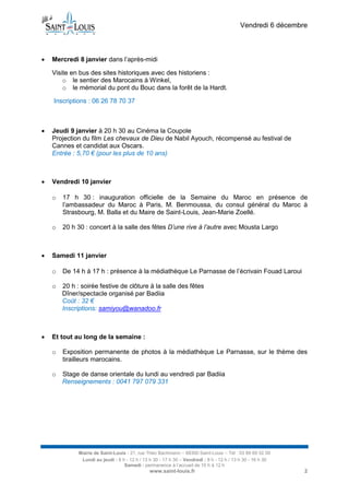 Vendredi 6 décembre



Mercredi 8 janvier dans l’après-midi
Visite en bus des sites historiques avec des historiens :
o le sentier des Marocains à Winkel,
o le mémorial du pont du Bouc dans la forêt de la Hardt.
Inscriptions : 06 26 78 70 37



Jeudi 9 janvier à 20 h 30 au Cinéma la Coupole
Projection du film Les chevaux de Dieu de Nabil Ayouch, récompensé au festival de
Cannes et candidat aux Oscars.
Entrée : 5,70 € (pour les plus de 10 ans)



Vendredi 10 janvier
o

o



17 h 30 : inauguration officielle de la Semaine du Maroc en présence de
l’ambassadeur du Maroc à Paris, M. Benmoussa, du consul général du Maroc à
Strasbourg, M. Balla et du Maire de Saint-Louis, Jean-Marie Zoellé.
20 h 30 : concert à la salle des fêtes D’une rive à l’autre avec Mousta Largo

Samedi 11 janvier
o
o



De 14 h à 17 h : présence à la médiathèque Le Parnasse de l’écrivain Fouad Laroui
20 h : soirée festive de clôture à la salle des fêtes
Dîner/spectacle organisé par Badiia
Coût : 32 €
Inscriptions: samiyou@wanadoo.fr

Et tout au long de la semaine :
o

Exposition permanente de photos à la médiathèque Le Parnasse, sur le thème des
tirailleurs marocains.

o

Stage de danse orientale du lundi au vendredi par Badiia
Renseignements : 0041 797 079 331

Mairie de Saint-Louis - 21, rue Théo Bachmann – 68300 Saint-Louis – Tél : 03 89 69 52 00
Lundi au jeudi : 8 h - 12 h / 13 h 30 - 17 h 30 – Vendredi : 8 h - 12 h / 13 h 30 - 16 h 30
Samedi : permanence à l’accueil de 10 h à 12 h

www.saint-louis.fr

2

 