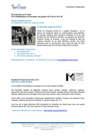 Vendredi 6 décembre

Du 9 janvier au 27 mars
À la médiathèque Le Parnasse, les jeudis à 9 h 30 ou 18 h 30
Cours d’histoire de l’art
par Stéphane Valdenaire, attaché culturel
La Nouvelle vague en France
Partis en croisade contre la « qualité française » et en
faveur de quelques pères ou grands-pères sous-estimés,
les jeunes critiques sont devenus cinéastes à la fin des
années 50. De Godard à Rivette, en passant par Rohmer,
Chabrol, Rozier et d’autres : tous ont changé la face du
cinéma mondial. Ils se sont affirmés comme une force
collective tout en poursuivant des voies de plus en plus
personnelles jusqu’à la fin des années 60 et au-delà.
Cours trimestriel (10 séances) :
 65 € (plein tarif )
 60 € (tarif Ircos / CE +)
 55 € (tarif Ludopass / séniors)
Renseignements, inscriptions : 03 89 69 52 47 ou par mail culture@ville-saint-louis.fr

Vendredi 17 janvier de 18 h à 2 h
Nuit des musées de Bâle
La Fondation Fernet-Branca participe à la nuit de musées de Bâle.
Se maquiller, réparer, se déguiser, chanter, jouer, danser, manger, s'étonner, explorer,
discuter et bien plus encore ! Durant la Nuit des musées, plongez dans la diversité culturelle
bâloise. Quel que soit votre âge et d'où que vous veniez, vous y trouverez votre bonheur.
Votre billet vous permettra d'emprunter gratuitement certains moyens de transport (busnavettes, bateaux et tram) le vendredi 17 janvier à partir de 17 h.
Les bus de la ligne Distribus 604 circuleront en direction de Saint-Louis tous les quarts
d'heure jusqu'à 20 h 30, puis jusqu'à 2 h deux fois par heure.
Toutes les informations à cette adresse : http://www.museumsnacht.ch

Mairie de Saint-Louis - 21, rue Théo Bachmann – 68300 Saint-Louis – Tél : 03 89 69 52 00
Lundi au jeudi : 8 h - 12 h / 13 h 30 - 17 h 30 – Vendredi : 8 h - 12 h / 13 h 30 - 16 h 30
Samedi : permanence à l’accueil de 10 h à 12 h

www.saint-louis.fr

3

 