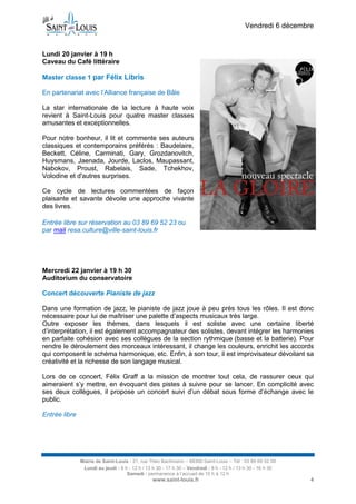 Vendredi 6 décembre

Lundi 20 janvier à 19 h
Caveau du Café littéraire
Master classe 1 par Félix Libris
En partenariat avec l’Alliance française de Bâle
La star internationale de la lecture à haute voix
revient à Saint-Louis pour quatre master classes
amusantes et exceptionnelles.
Pour notre bonheur, il lit et commente ses auteurs
classiques et contemporains préférés : Baudelaire,
Beckett, Céline, Carminati, Gary, Grozdanovitch,
Huysmans, Jaenada, Jourde, Laclos, Maupassant,
Nabokov, Proust, Rabelais, Sade, Tchekhov,
Volodine et d'autres surprises.
Ce cycle de lectures commentées de façon
plaisante et savante dévoile une approche vivante
des livres.
Entrée libre sur réservation au 03 89 69 52 23 ou
par mail resa.culture@ville-saint-louis.fr

Mercredi 22 janvier à 19 h 30
Auditorium du conservatoire
Concert découverte Pianiste de jazz
Dans une formation de jazz, le pianiste de jazz joue à peu près tous les rôles. Il est donc
nécessaire pour lui de maîtriser une palette d’aspects musicaux très large.
Outre exposer les thèmes, dans lesquels il est soliste avec une certaine liberté
d’interprétation, il est également accompagnateur des solistes, devant intégrer les harmonies
en parfaite cohésion avec ses collègues de la section rythmique (basse et la batterie). Pour
rendre le déroulement des morceaux intéressant, il change les couleurs, enrichit les accords
qui composent le schéma harmonique, etc. Enfin, à son tour, il est improvisateur dévoilant sa
créativité et la richesse de son langage musical.
Lors de ce concert, Félix Graff a la mission de montrer tout cela, de rassurer ceux qui
aimeraient s’y mettre, en évoquant des pistes à suivre pour se lancer. En complicité avec
ses deux collègues, il propose un concert suivi d’un débat sous forme d’échange avec le
public.
Entrée libre

Mairie de Saint-Louis - 21, rue Théo Bachmann – 68300 Saint-Louis – Tél : 03 89 69 52 00
Lundi au jeudi : 8 h - 12 h / 13 h 30 - 17 h 30 – Vendredi : 8 h - 12 h / 13 h 30 - 16 h 30
Samedi : permanence à l’accueil de 10 h à 12 h

www.saint-louis.fr

4

 