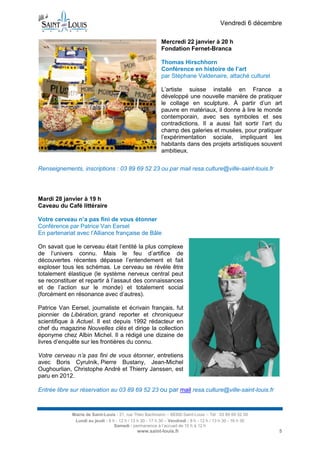 Vendredi 6 décembre
Mercredi 22 janvier à 20 h
Fondation Fernet-Branca
Thomas Hirschhorn
Conférence en histoire de l’art
par Stéphane Valdenaire, attaché culturel
L’artiste suisse installé en France a
développé une nouvelle manière de pratiquer
le collage en sculpture. À partir d’un art
pauvre en matériaux, il donne à lire le monde
contemporain, avec ses symboles et ses
contradictions. Il a aussi fait sortir l’art du
champ des galeries et musées, pour pratiquer
l’expérimentation sociale, impliquant les
habitants dans des projets artistiques souvent
ambitieux.
Renseignements, inscriptions : 03 89 69 52 23 ou par mail resa.culture@ville-saint-louis.fr

Mardi 28 janvier à 19 h
Caveau du Café littéraire
Votre cerveau n’a pas fini de vous étonner
Conférence par Patrice Van Eersel
En partenariat avec l’Alliance française de Bâle
On savait que le cerveau était l’entité la plus complexe
de l’univers connu. Mais le feu d’artifice de
découvertes récentes dépasse l’entendement et fait
exploser tous les schémas. Le cerveau se révèle être
totalement élastique (le système nerveux central peut
se reconstituer et repartir à l’assaut des connaissances
et de l’action sur le monde) et totalement social
(forcément en résonance avec d’autres).
Patrice Van Eersel, journaliste et écrivain français, fut
pionnier de Libération, grand reporter et chroniqueur
scientifique à Actuel. Il est depuis 1992 rédacteur en
chef du magazine Nouvelles clés et dirige la collection
éponyme chez Albin Michel. Il a rédigé une dizaine de
livres d’enquête sur les frontières du connu.
Votre cerveau n’a pas fini de vous étonner, entretiens
avec Boris Cyrulnik, Pierre Bustany, Jean-Michel
Oughourlian, Christophe André et Thierry Janssen, est
paru en 2012.
Entrée libre sur réservation au 03 89 69 52 23 ou par mail resa.culture@ville-saint-louis.fr

Mairie de Saint-Louis - 21, rue Théo Bachmann – 68300 Saint-Louis – Tél : 03 89 69 52 00
Lundi au jeudi : 8 h - 12 h / 13 h 30 - 17 h 30 – Vendredi : 8 h - 12 h / 13 h 30 - 16 h 30
Samedi : permanence à l’accueil de 10 h à 12 h

www.saint-louis.fr

5

 