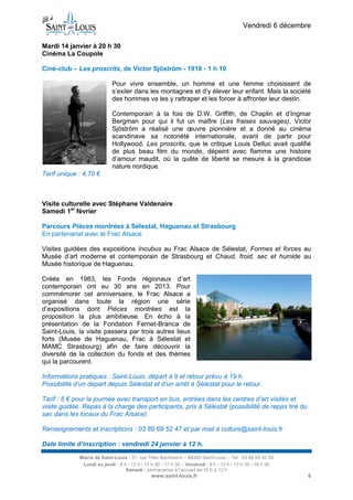 Vendredi 6 décembre
Mardi 14 janvier à 20 h 30
Cinéma La Coupole
Ciné-club – Les proscrits, de Victor Sjöström - 1918 - 1 h 10
Pour vivre ensemble, un homme et une femme choisissent de
s’exiler dans les montagnes et d’y élever leur enfant. Mais la société
des hommes va les y rattraper et les forcer à affronter leur destin.
Contemporain à la fois de D.W. Griffith, de Chaplin et d’Ingmar
Bergman pour qui il fut un maître (Les fraises sauvages), Victor
Sjöström a réalisé une œuvre pionnière et a donné au cinéma
scandinave sa notoriété internationale, avant de partir pour
Hollywood. Les proscrits, que le critique Louis Delluc avait qualifié
de plus beau film du monde, dépeint avec flamme une histoire
d’amour maudit, où la quête de liberté se mesure à la grandiose
nature nordique.
Tarif unique : 4,70 €

Visite culturelle avec Stéphane Valdenaire
Samedi 1er février
Parcours Pièces montrées à Sélestat, Haguenau et Strasbourg
En partenariat avec le Frac Alsace
Visites guidées des expositions Incubus au Frac Alsace de Sélestat, Formes et forces au
Musée d’art moderne et contemporain de Strasbourg et Chaud, froid, sec et humide au
Musée historique de Haguenau.
Créés en 1983, les Fonds régionaux d’art
contemporain ont eu 30 ans en 2013. Pour
commémorer cet anniversaire, le Frac Alsace a
organisé dans toute la région une série
d’expositions dont Pièces montrées est la
proposition la plus ambitieuse. En écho à la
présentation de la Fondation Fernet-Branca de
Saint-Louis, la visite passera par trois autres lieux
forts (Musée de Haguenau, Frac à Sélestat et
MAMC Strasbourg) afin de faire découvrir la
diversité de la collection du fonds et des thèmes
qui la parcourent.
Informations pratiques : Saint-Louis, départ à 9 et retour prévu à 19 h.
Possibilité d’un départ depuis Sélestat et d’un arrêt à Sélestat pour le retour.
Tarif : 5 € pour la journée avec transport en bus, entrées dans les centres d’art visités et
visite guidée. Repas à la charge des participants, pris à Sélestat (possibilité de repas tiré du
sac dans les locaux du Frac Alsace).
Renseignements et inscriptions : 03 89 69 52 47 et par mail à culture@saint-louis.fr
Date limite d’inscription : vendredi 24 janvier à 12 h.
Mairie de Saint-Louis - 21, rue Théo Bachmann – 68300 Saint-Louis – Tél : 03 89 69 52 00
Lundi au jeudi : 8 h - 12 h / 13 h 30 - 17 h 30 – Vendredi : 8 h - 12 h / 13 h 30 - 16 h 30
Samedi : permanence à l’accueil de 10 h à 12 h

www.saint-louis.fr

6

 