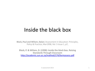 Inside the black box
Black, Paul and Wiliam, Dylan: Assessment in Education: Principles,
           Policy & Practice; Mar1998, Vol. 5 Issue 1, p7,

  Black, P. & Wiliam, D. (1998): Inside the black box. Raising
                Standards Through Classroom
    http://academic.sun.ac.za/mathed/174/formassess.pdf




                          E-assessment 2013                           1
 