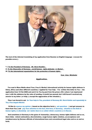 The text of the informal translating of my application from Russian on English language ( excuse for
possible errors ).




“ I. To the President of Germany   Mr. Horst Koehler .
II. To the Chancellor of Germany , world-famous rights-defender A. Merkel .
III. To the international organizations for the protection of human rights .

                                                                           from Irina Wickholm

                                          Application.



   I’ve read in Mass Media about Your, Frau A. Merkel, international activity for human rights defense in
China, Africa and other different countries. I applied for Your help - I’ve written this letter to You — the
application from 14 Feb 2008 and sent it to You by post from the prison JVA ( where I am imprisoned
now ) with the abidance by the rules of sending. A month has passed, but I still haven’t received any
answer to my letter ( or help ) ( except the aggravation of the situation ).

   Thus I am forced to ask for Your help to You, president of Germany Mr. Horst Kohler and repeatedly to
You, Frau Angela Merkel.

    I’d like to express my opinion ( based on the objective facts ), ask questions ( and get answers to
them from You ) and    pay Your attention to the fact, that here, in Germany, situation in the field of
human rights, is absolutely not better than in so called «third» countries or in Russia.

   And sometimes in Germany in the guise of «humanity», democracy, human rights defense and so on,
there hides violent nationalism, discrimination, rough human rights violation, un-acceptance and
nonobservance by German officials of international laws and conventional legal rules and so on and so
forth.
 