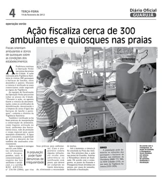 4           teRçA-feiRA
               14 de fevereiro de 2012
                                                                                                                              Diário Oficial
                                                                                                                               GUARUJÁ
operação verão


       Ação fiscaliza cerca de 300
    ambulantes e quiosques nas praias
Fiscais orientam




                                                                                                                                                       José Ricardo Santos
ambulantes e donos
de quiosques sobre
as condições dos
estabelecimentos



A
             Prefeitura continua
             a Operação Verão
             nas areias das praias
             da Cidade. A ação
realizada pela Vigilância Sani-
tária já visitou 280 quiosques
e barracas de lanches, entre
dezembro e janeiro. Durante
a vistoria é verificado se esses
comerciantes estão seguindo
as regras da Vigilância.
    As equipes de fiscalização
da Operação Verão percorrem
todas as praias da Cidade.
“Durante a ação, os agentes
fazem a vistoria da documen-
tação, como os certificados de
desinfetização, desratização e
a limpeza da caixa d’água das
barracas de lanche e quios-
ques”, comenta a diretora da
Vigilância Sanitária.
    Também é verificado se há
boas práticas de manipulação
e conservação de alimentos,
como higiene utilizada no
local, uniformes dos funcio-
nários (toca, rede de proteção
e roupa especial para quem
manipula alimentos). A água
que é consumida, a qualidade
do gelo e o descarte do lixo
também são analisados crite-
riosamente.
    Após a inspeção é entregue boas práticas para ambulan-    de multas.                                                           De acordo com o
um kit com folhe-                         tes. Caso o pro-        Até o momento, a vistoria já   sErviço                           cronograma, as
tos informativos                          prietário cometa    foi concluída na Praia das Astú-      A população pode de-           praias da Enseada
                                                                                                                                   e Pitangueiras
s o b r e d e n g u e,    A população     alguma infração,    rias. Nos próximos dias, a ação    nuncia r as infraçõ es dos        foram divididas
                                                                                                 quiosq ues e barrac as de
pombos, ratos. A            pode fazer    ele recebe uma      nas praias do Guaiúba, Astúrias
                                                                                                 lanches, nos telefones: da
                                                                                                                                   em setores,
                                                                                                                                   por causa
conscientização a                         adver tência ou     e Pernambuco deverá ser finali-
respeito das leis         denúncias de notificação com        zada. De acordo com o crono-       Ouvidoria (0800 773 700),         do tamanho,
                                                                                                                                   facilitando a
antifumo e antiál-       irregularidade prazo, que deverá     grama, as praias da Enseada e      no SOS Cidadão (153), ou          fiscalização
cool, e a cartilha                        ser cumprido no     Pitangueiras foram divididas em    por meio da Vigilância Sa-
RDC ANVISA                                limite determina-   setores, por causa do tamanho,     nitária (3355-1929).
n° 216/04 (2004), que visa do, eliminando a necessidade       facilitando a fiscalização.
 