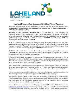 TSXv: LK FSE: 6LL

Lakeland Resources Inc. Announces $2 Million Private Placement
NOT FOR DISTRIBUTION TO U.S. NEWSWIRE SERVICES OR FOR RELEASE, PUBLICATION,
DISTRIBUTION OR DISSEMINATION DIRECTLY, OR INDIRECTLY, IN WHOLE OR IN PART, IN
OR INTO THE UNITED STATES.

February 24, 2014 – Lakeland Resources Inc. (TSXv: LK; FSE: 6LL) (the “Company”) is
pleased to announce that it has engaged Secutor Capital Management Corporation (the “Agent”)
to act as lead agent in connection with a private placement of up to 3,000,000 flow-through units
(“FT Units”) at a price of $0.25 per FT Unit and up to 5,952,380 units (“Units”) at $0.21 per
Unit for gross proceeds of up to $2,000,000.
Each FT Unit will consist of one flow-through common share and one half of one non flowthrough common share purchase warrant in the capital of the Company. Each whole share
purchase warrant (a “Warrant”) is exercisable into one common share of the Company for a
period of 12 months from closing at a price of $0.30 per common share.
Each Unit will consist of one common share and one warrant. Each share purchase warrant (a
“Warrant”) is exercisable into one common share of the Company for a period of 12 months
from closing at a price of $0.30 per common share.
On closing the Company will grant to the Agent an over-allotment option to increase the size of
the offering by 20% of the FT Units and Units that are purchased under the private placement.
The option is exercisable in whole or in part for a period of 30 days from closing on the same
terms as set forth above solely to cover over-allotment.
The Company will pay to the Agent a cash commission of 8% of the gross sales of FT Units and
Units and issue to the Agent 8% of the number of FT Units and Units sold in Compensation
Options, with each Compensation Option being exercisable for 12 months at a price of $0.30.
All the securities issuable will be subject to a four-month hold period from the date of closing.
The private placement is subject to the approval of the TSX Venture Exchange.
The proceeds received from the FT Units will be used by the Company to incur qualified
Canadian Exploration Expenses and the proceeds raised by the issuance of Units will be utilized
for exploration of the Company’s uranium projects in the Athabasca Basin, corporate
development and general and administrative purposes.
Also, Lakeland has entered into a consulting agreement with Momentum Public Relations Inc.
(http://www.momentumpr.com/) commencing January 1, 2014 for a period of twelve months for
corporate development, financing and investor relations services. The consultant will be paid

 