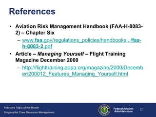 References
• Aviation Risk Management Handbook (FAA-H-80832) – Chapter Six
– www.faa.gov/regulations_policies/handbooks.../faah-8083-2.pdf
• Article – Managing Yourself – Flight Training
Magazine December 2000
– http://flighttraining.aopa.org/magazine/2000/Decemb
er/200012_Features_Managing_Yourself.html

February Topic of the Month
Single-pilot Crew Resource Management

Federal Aviation
Administration

12

 