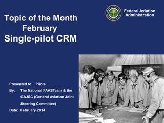 Topic of the Month
February

Single-pilot CRM

Presented to: Pilots
By:

The National FAASTeam & the
GAJSC (General Aviation Joint
Steering Committee)

Date: February 2014

Federal Aviation
Administration

 