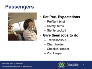 Passengers
• Set Pax. Expectations
– Preflight brief
– Safety items
– Sterile cockpit

• Give them jobs to do
–
–
–
–

February Topic of the Month
Single-pilot Crew Resource Management

Traffic lookout
Chart holder
Checklist reader
Zoo keeper

Federal Aviation
Administration

8

 