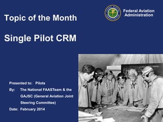 Topic of the Month

Single Pilot CRM

Presented to: Pilots
By:

The National FAASTeam & the
GAJSC (General Aviation Joint
Steering Committee)

Date: February 2014

Federal Aviation
Administration

 