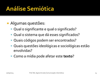  Algumas questões:
 Qual o significante e qual o significado?
 Qual o sistema que dá esses significados?
 Quais códigos podem ser encontrados?
 Quais questões ideológicas e sociológicas estão
envolvidas?
 Como a mídia pode afetar este texto?
Prof. Ms. Agnes Arruda | Comunicação e Semiótica10/03/2014 14
 