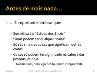  ... É importante lembrar que:
 Semiótica é o “Estudo dos Sinais”
 Sinais podem ser qualquer “coisa”
 Só são sinais as coisas que significam outras
coisas
 Coisas só podem ter significado na cabeça das
pessoas, ou seja:
▪ Não há sinal, nem significado, sem o interpretante
10/03/2014 Prof. Ms. Agnes Arruda | Comunicação e Semiótica 3
 