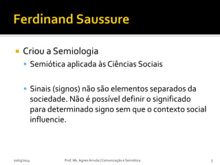  Criou a Semiologia
 Semiótica aplicada às Ciências Sociais
 Sinais (signos) não são elementos separados da
sociedade. Não é possível definir o significado
para determinado signo sem que o contexto social
influencie.
10/03/2014 Prof. Ms. Agnes Arruda | Comunicação e Semiótica 5
 