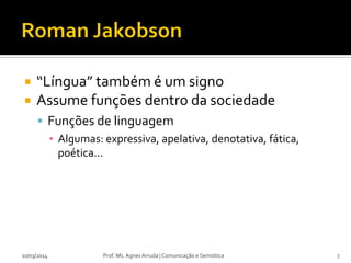  “Língua” também é um signo
 Assume funções dentro da sociedade
 Funções de linguagem
▪ Algumas: expressiva, apelativa, denotativa, fática,
poética...
10/03/2014 Prof. Ms. Agnes Arruda | Comunicação e Semiótica 7
 