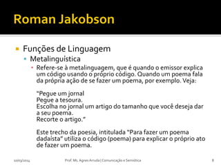  Funções de Linguagem
 Metalinguística
▪ Refere-se à metalinguagem, que é quando o emissor explica
um código usando o próprio código. Quando um poema fala
da própria ação de se fazer um poema, por exemplo.Veja:
“Pegue um jornal
Pegue a tesoura.
Escolha no jornal um artigo do tamanho que você deseja dar
a seu poema.
Recorte o artigo.”
Este trecho da poesia, intitulada “Para fazer um poema
dadaísta” utiliza o código (poema) para explicar o próprio ato
de fazer um poema.
Prof. Ms. Agnes Arruda | Comunicação e Semiótica10/03/2014 8
 