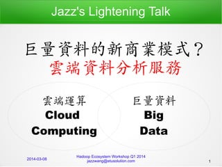 Jazz's Lightening Talk

巨量資料的新商業模式？
雲端資料分析服務
雲端運算
Cloud
Computing
2014-03-08

巨量資料
Big
Data

Hadoop Ecosystem Workshop Q1 2014
jazzwang@etusolution.com

1

 