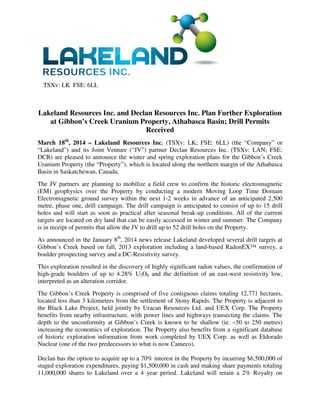 TSXv: LK FSE: 6LL
Lakeland Resources Inc. and Declan Resources Inc. Plan Further Exploration
at Gibbon’s Creek Uranium Property, Athabasca Basin; Drill Permits
Received
March 18th
, 2014 – Lakeland Resources Inc. (TSXv: LK; FSE: 6LL) (the “Company” or
“Lakeland”) and its Joint Venture (“JV”) partner Declan Resources Inc. (TSXv: LAN; FSE:
DCR) are pleased to announce the winter and spring exploration plans for the Gibbon’s Creek
Uranium Property (the “Property”), which is located along the northern margin of the Athabasca
Basin in Saskatchewan, Canada.
The JV partners are planning to mobilize a field crew to confirm the historic electromagnetic
(EM) geophysics over the Property by conducting a modern Moving Loop Time Domain
Electromagnetic ground survey within the next 1-2 weeks in advance of an anticipated 2,500
metre, phase one, drill campaign. The drill campaign is anticipated to consist of up to 15 drill
holes and will start as soon as practical after seasonal break-up conditions. All of the current
targets are located on dry land that can be easily accessed in winter and summer. The Company
is in receipt of permits that allow the JV to drill up to 52 drill holes on the Property.
As announced in the January 8th
, 2014 news release Lakeland developed several drill targets at
Gibbon’s Creek based on fall, 2013 exploration including a land-based RadonEX™ survey, a
boulder prospecting survey and a DC-Resistivity survey.
This exploration resulted in the discovery of highly significant radon values, the confirmation of
high-grade boulders of up to 4.28% U3O8 and the definition of an east-west resistivity low,
interpreted as an alteration corridor.
The Gibbon’s Creek Property is comprised of five contiguous claims totaling 12,771 hectares,
located less than 3 kilometers from the settlement of Stony Rapids. The Property is adjacent to
the Black Lake Project, held jointly by Uracan Resources Ltd. and UEX Corp. The Property
benefits from nearby infrastructure, with power lines and highways transecting the claims. The
depth to the unconformity at Gibbon’s Creek is known to be shallow (ie. ~50 to 250 metres)
increasing the economics of exploration. The Property also benefits from a significant database
of historic exploration information from work completed by UEX Corp. as well as Eldorado
Nuclear (one of the two predecessors to what is now Cameco).
Declan has the option to acquire up to a 70% interest in the Property by incurring $6,500,000 of
staged exploration expenditures, paying $1,500,000 in cash and making share payments totaling
11,000,000 shares to Lakeland over a 4 year period. Lakeland will retain a 2% Royalty on
 