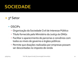 3º Setor
 OSCIPs
▪ Organização da Sociedade Civil de Interesse Público
▪ Título fornecido pelo Ministério da Justiça às ONGs
▪ Facilitar o aparecimento de parcerias e convênios com
todos os níveis de governo e órgãos públicos
▪ Permite que doações realizadas por empresas possam
ser descontadas no imposto de renda
23/03/2014 Prof. Ms. Agnes Arruda | Comunicação Comunitária 10
 
