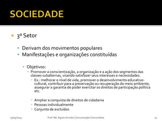  3º Setor
 Derivam dos movimentos populares
 Manifestações e organizações constituídas
▪ Objetivos:
▪ Promover a conscientização, a organização e a ação dos segmentos das
classes subalternas, visando satisfazer seus interesses e necessidades.
 Ex.: melhorar o nível de vida, promover o desenvolvimento educativo-
cultural, contribuir para a preservação ou recuperação do meio ambiente,
assegurar a garantia de poder exercitar os direitos de participação política
etc.
 Ampliar a conquista de direitos de cidadania
 Pessoas individualmente
 Conjunto de excluídos
23/03/2014 Prof. Ms. Agnes Arruda | Comunicação Comunitária 13
 