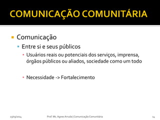  Comunicação
 Entre si e seus públicos
▪ Usuários reais ou potenciais dos serviços, imprensa,
órgãos públicos ou aliados, sociedade como um todo
▪ Necessidade -> Fortalecimento
23/03/2014 Prof. Ms. Agnes Arruda | Comunicação Comunitária 14
 