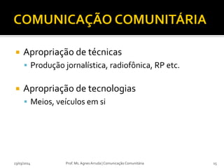  Apropriação de técnicas
 Produção jornalística, radiofônica, RP etc.
 Apropriação de tecnologias
 Meios, veículos em si
23/03/2014 Prof. Ms. Agnes Arruda | Comunicação Comunitária 15
 