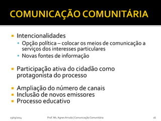  Intencionalidades
 Opção política – colocar os meios de comunicação a
serviços dos interesses particulares
 Novas fontes de informação
 Participação ativa do cidadão como
protagonista do processo
 Ampliação do número de canais
 Inclusão de novos emissores
 Processo educativo
23/03/2014 Prof. Ms. Agnes Arruda | Comunicação Comunitária 16
 