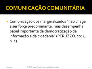  Comunicação dos marginalizados “não chega
a ser força predominante, mas desempenha
papel importante da democratização da
informação e da cidadania” (PERUZZO, 2014,
p. 2).
23/03/2014 Prof. Ms. Agnes Arruda | Comunicação Comunitária 17
 
