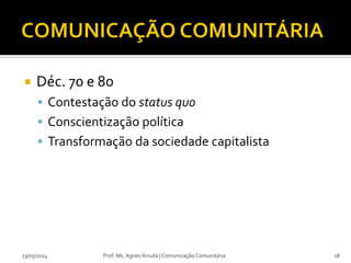  Déc. 70 e 80
 Contestação do status quo
 Conscientização política
 Transformação da sociedade capitalista
23/03/2014 Prof. Ms. Agnes Arruda | Comunicação Comunitária 18
 