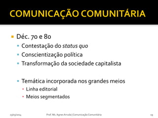  Déc. 70 e 80
 Contestação do status quo
 Conscientização política
 Transformação da sociedade capitalista
 Temática incorporada nos grandes meios
▪ Linha editorial
▪ Meios segmentados
23/03/2014 Prof. Ms. Agnes Arruda | Comunicação Comunitária 19
 