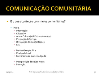 E o que aconteceu com meios comunitários?
 Hoje
▪ Informação
▪ Educação
▪ Arte e Cultura (até Entretenimento)
▪ Prestação de Serviço
▪ Divulgação de manifestações
▪ Etc.
▪ Demanda específica
▪ Realidade local
▪ Movimento ao qual está ligado
▪ Incorporação de novos meios
▪ Inovação
23/03/2014 Prof. Ms. Agnes Arruda | Comunicação Comunitária 20
 