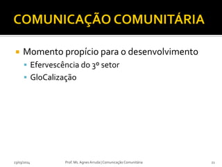  Momento propício para o desenvolvimento
 Efervescência do 3º setor
 GloCalização
23/03/2014 Prof. Ms. Agnes Arruda | Comunicação Comunitária 21
 