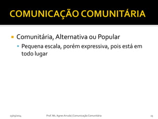  Comunitária, Alternativa ou Popular
 Pequena escala, porém expressiva, pois está em
todo lugar
23/03/2014 Prof. Ms. Agnes Arruda | Comunicação Comunitária 23
 