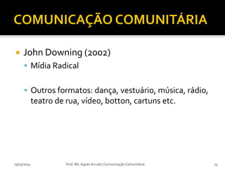  John Downing (2002)
 Mídia Radical
 Outros formatos: dança, vestuário, música, rádio,
teatro de rua, vídeo, botton, cartuns etc.
23/03/2014 Prof. Ms. Agnes Arruda | Comunicação Comunitária 24
 