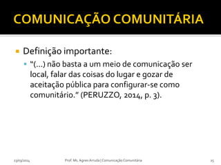  Definição importante:
 “(...) não basta a um meio de comunicação ser
local, falar das coisas do lugar e gozar de
aceitação pública para configurar-se como
comunitário.” (PERUZZO, 2014, p. 3).
23/03/2014 Prof. Ms. Agnes Arruda | Comunicação Comunitária 25
 