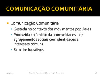  Comunicação Comunitária
 Gestada no contexto dos movimentos populares
 Produzida no âmbito das comunidades e de
agrupamentos sociais com identidades e
interesses comuns
 Sem fins lucrativos
23/03/2014 Prof. Ms. Agnes Arruda | Comunicação Comunitária 26
 