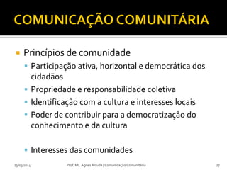  Princípios de comunidade
 Participação ativa, horizontal e democrática dos
cidadãos
 Propriedade e responsabilidade coletiva
 Identificação com a cultura e interesses locais
 Poder de contribuir para a democratização do
conhecimento e da cultura
 Interesses das comunidades
23/03/2014 Prof. Ms. Agnes Arruda | Comunicação Comunitária 27
 
