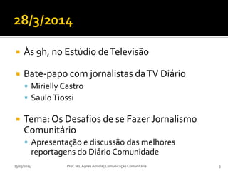  Às 9h, no Estúdio deTelevisão
 Bate-papo com jornalistas daTV Diário
 Mirielly Castro
 SauloTiossi
 Tema: Os Desafios de se Fazer Jornalismo
Comunitário
 Apresentação e discussão das melhores
reportagens do Diário Comunidade
23/03/2014 Prof. Ms. Agnes Arruda | Comunicação Comunitária 3
 