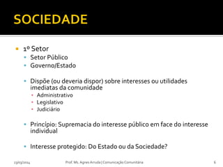  1º Setor
 Setor Público
 Governo/Estado
 Dispõe (ou deveria dispor) sobre interesses ou utilidades
imediatas da comunidade
▪ Administrativo
▪ Legislativo
▪ Judiciário
 Princípio: Supremacia do interesse público em face do interesse
individual
 Interesse protegido: Do Estado ou da Sociedade?
23/03/2014 Prof. Ms. Agnes Arruda | Comunicação Comunitária 6
 
